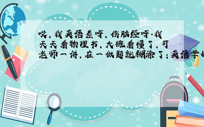 哎,我英语差呀,伤脑经呀.我天天看物理书,大概看懂了,可老师一讲,在一做题就糊涂了；英语学好只用背单词么?还是语法?可语