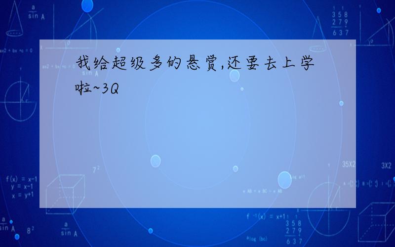 我给超级多的悬赏,还要去上学啦~3Q