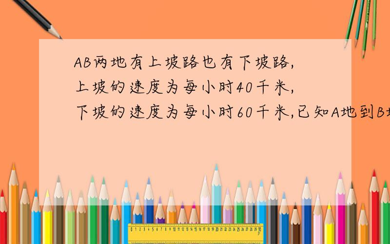 AB两地有上坡路也有下坡路,上坡的速度为每小时40千米,下坡的速度为每小时60千米,已知A地到B地的上坡比