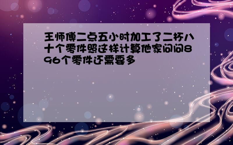 王师傅二点五小时加工了二杯八十个零件照这样计算他家问问896个零件还需要多