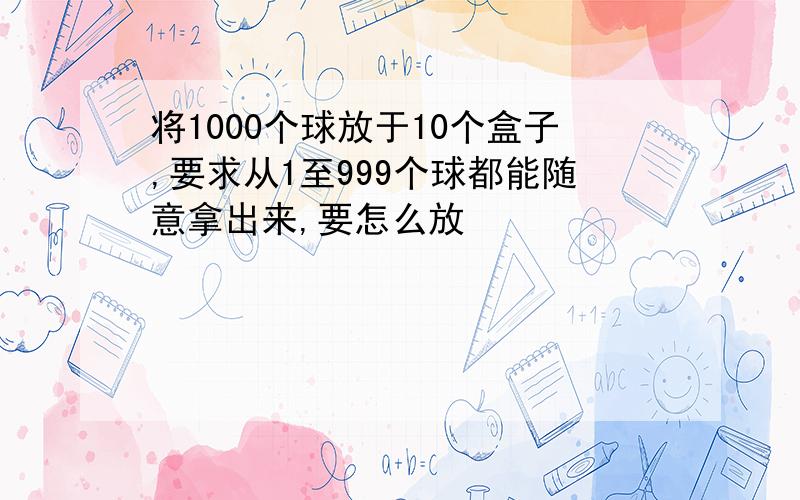 将1000个球放于10个盒子,要求从1至999个球都能随意拿出来,要怎么放