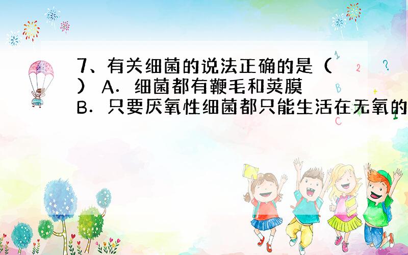 7、有关细菌的说法正确的是（） A．细菌都有鞭毛和荚膜 B．只要厌氧性细菌都只能生活在无氧的环境中 C．细