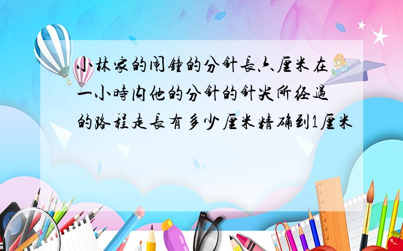 小林家的闹钟的分针长六厘米在一小时内他的分针的针尖所经过的路程走长有多少厘米精确到1厘米