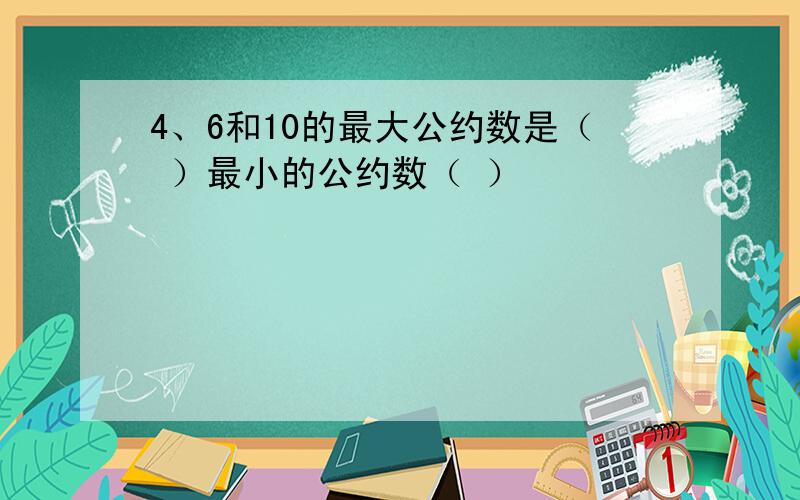 4、6和10的最大公约数是（ ）最小的公约数（ ）