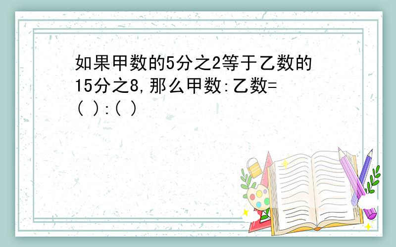 如果甲数的5分之2等于乙数的15分之8,那么甲数:乙数=( ):( )