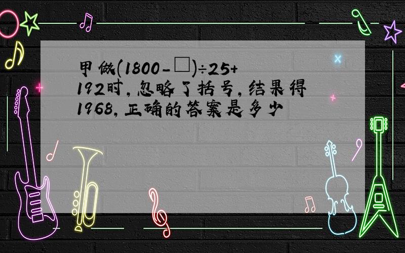 甲做(1800-□)÷25＋192时,忽略了括号,结果得1968,正确的答案是多少