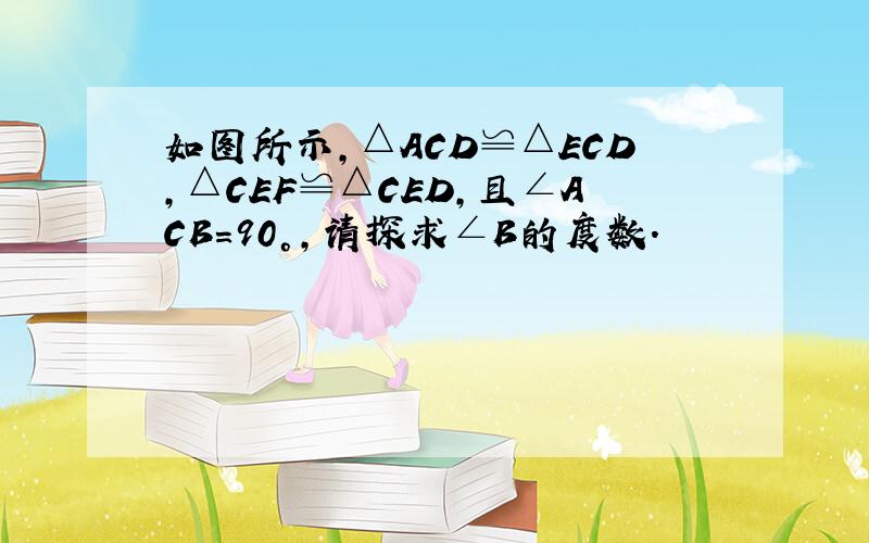 如图所示,△ACD≌△ECD,△CEF≌△CED,且∠ACB=90°,请探求∠B的度数.