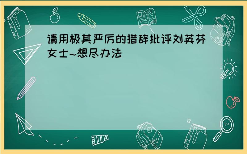 请用极其严厉的措辞批评刘英芬女士~想尽办法