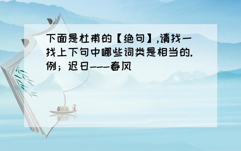 下面是杜甫的【绝句】,请找一找上下句中哪些词类是相当的.例；迟日---春风