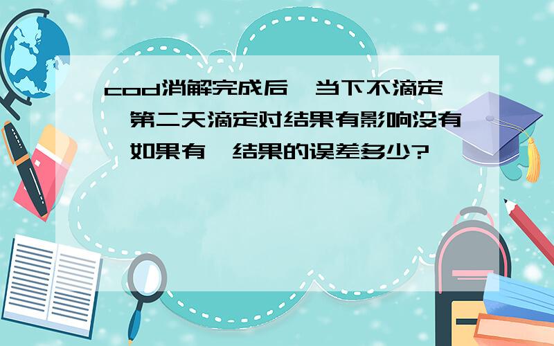 cod消解完成后,当下不滴定,第二天滴定对结果有影响没有,如果有,结果的误差多少?