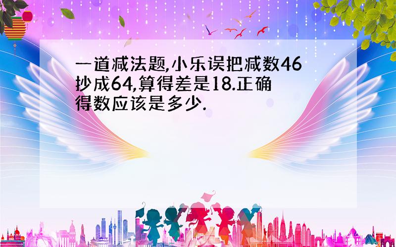 一道减法题,小乐误把减数46抄成64,算得差是18.正确得数应该是多少.