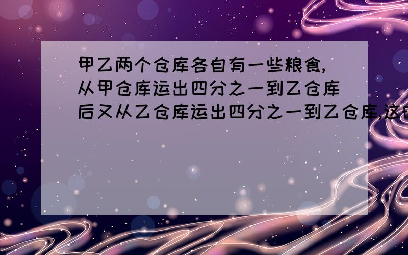 甲乙两个仓库各自有一些粮食,从甲仓库运出四分之一到乙仓库后又从乙仓库运出四分之一到乙仓库,这时两个仓