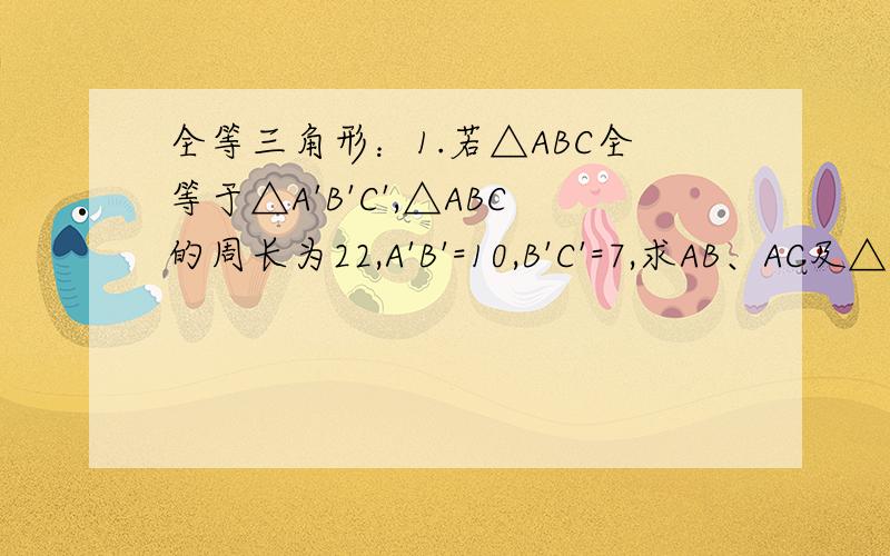 全等三角形：1.若△ABC全等于△A'B'C',△ABC的周长为22,A'B'=10,B'C'=7,求AB、AC及△A’