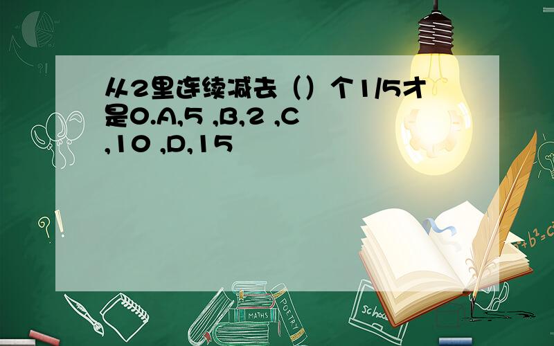 从2里连续减去（）个1/5才是0.A,5 ,B,2 ,C,10 ,D,15