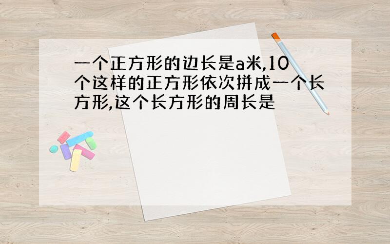 一个正方形的边长是a米,10个这样的正方形依次拼成一个长方形,这个长方形的周长是