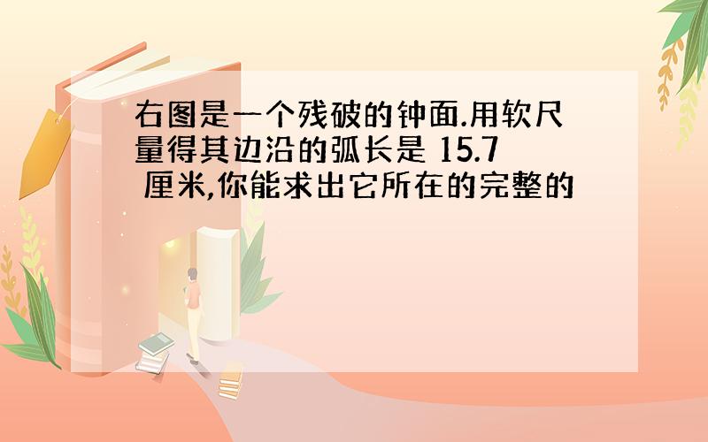 右图是一个残破的钟面.用软尺量得其边沿的弧长是 15.7 厘米,你能求出它所在的完整的