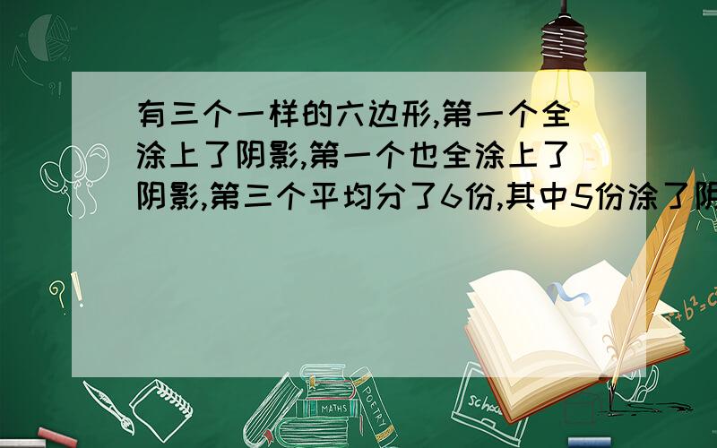 有三个一样的六边形,第一个全涂上了阴影,第一个也全涂上了阴影,第三个平均分了6份,其中5份涂了阴影