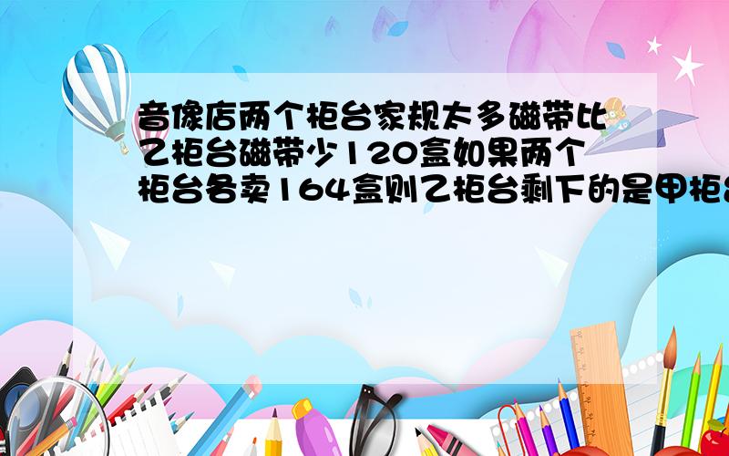 音像店两个柜台家规太多磁带比乙柜台磁带少120盒如果两个柜台各卖164盒则乙柜台剩下的是甲柜台的3倍原来