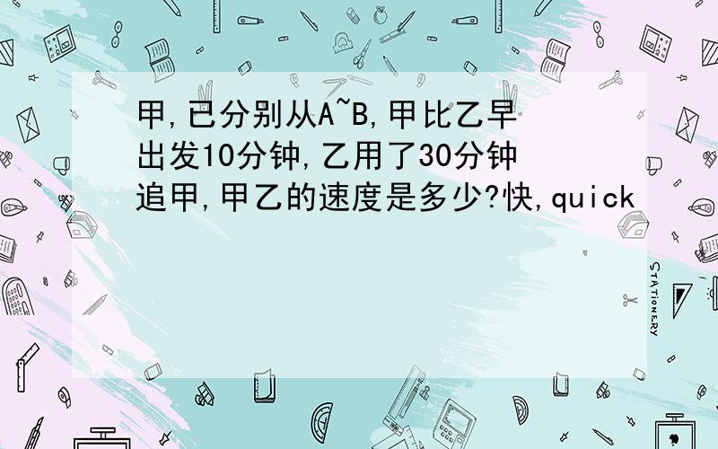 甲,已分别从A~B,甲比乙早出发10分钟,乙用了30分钟追甲,甲乙的速度是多少?快,quick