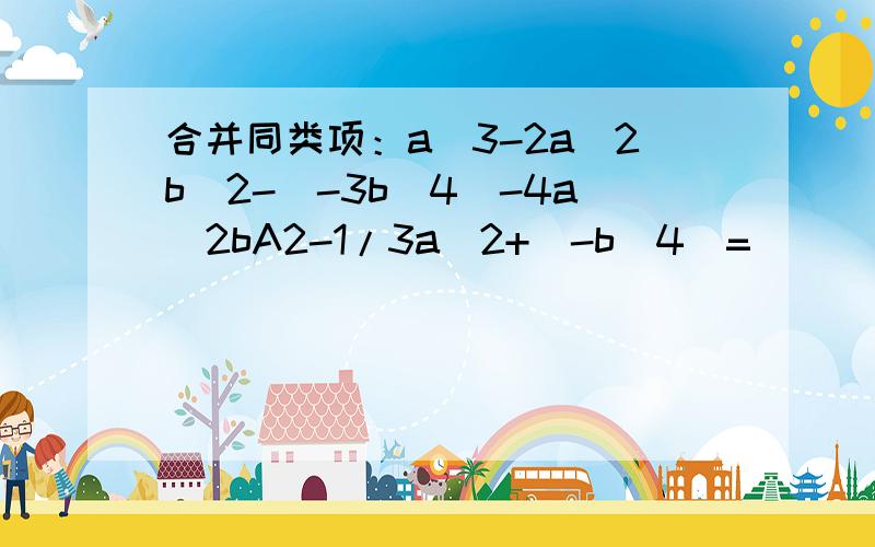 合并同类项：a^3-2a^2b^2-(-3b^4)-4a^2bA2-1/3a^2+(-b^4)=