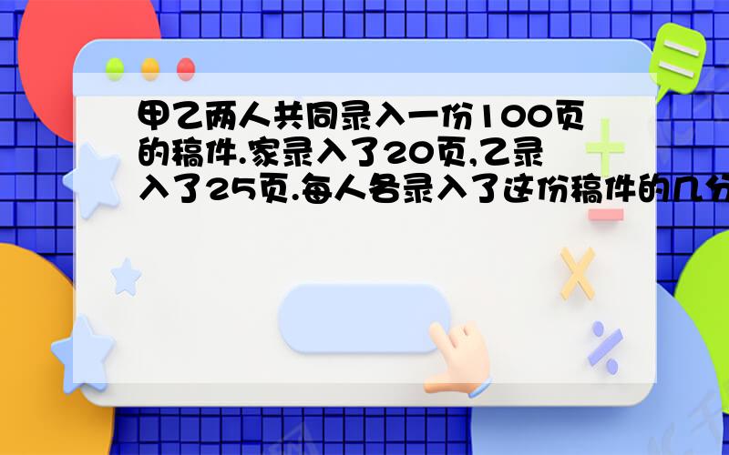 甲乙两人共同录入一份100页的稿件.家录入了20页,乙录入了25页.每人各录入了这份稿件的几分之几?