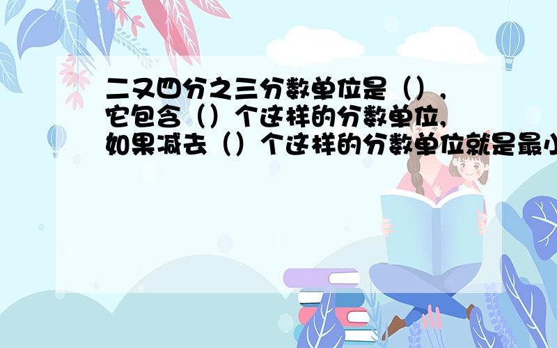 二又四分之三分数单位是（）,它包含（）个这样的分数单位,如果减去（）个这样的分数单位就是最小的质数.