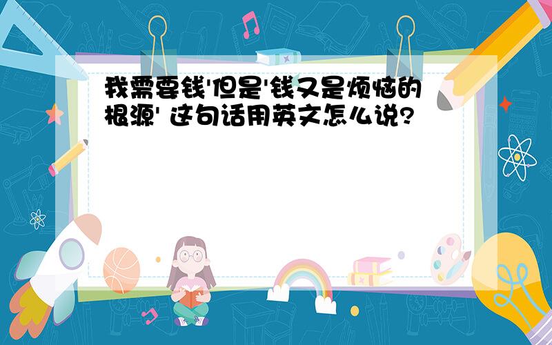 我需要钱'但是'钱又是烦恼的根源' 这句话用英文怎么说?