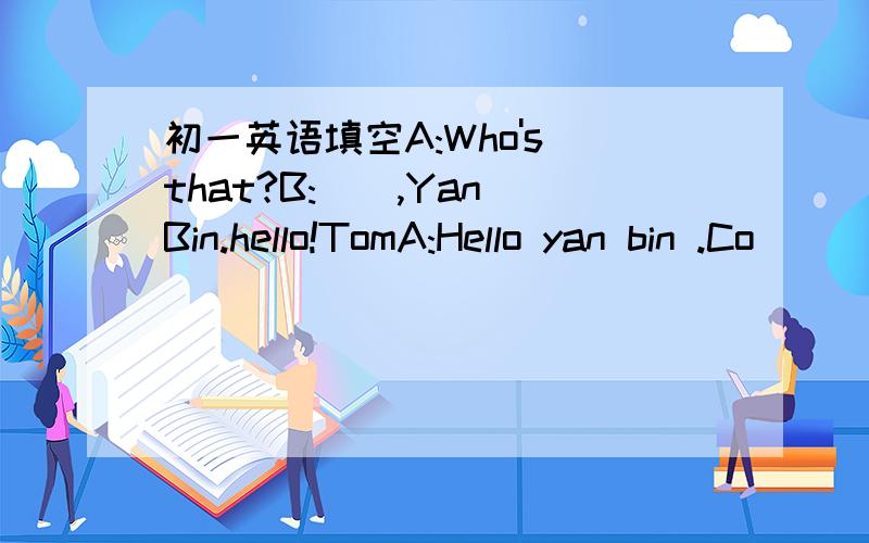 初一英语填空A:Who's that?B:(),Yan Bin.hello!TomA:Hello yan bin .Co