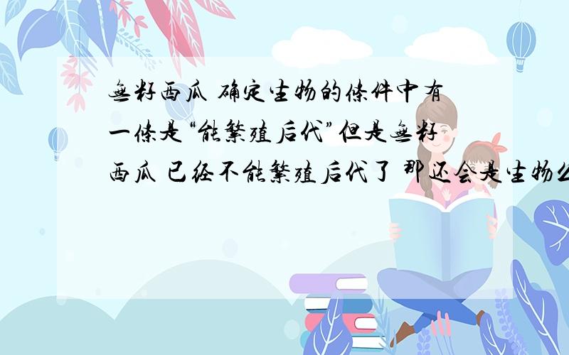 无籽西瓜 确定生物的条件中有一条是“能繁殖后代”但是无籽西瓜 已经不能繁殖后代了 那还会是生物么?无籽西瓜能无性繁殖么？