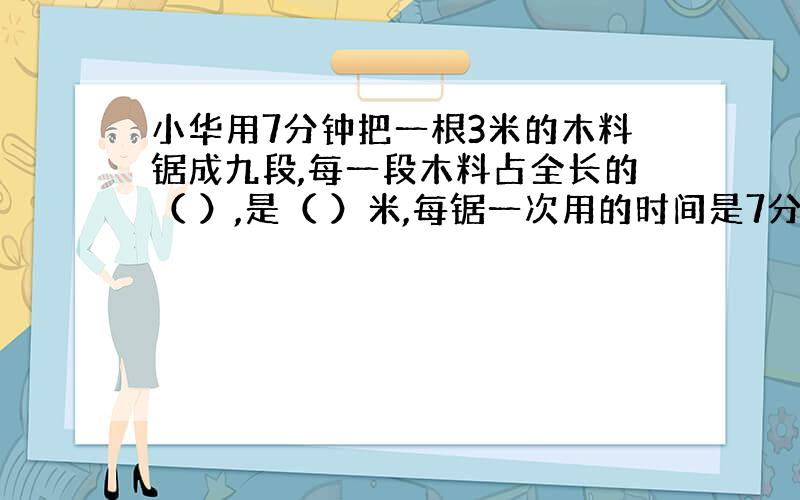 小华用7分钟把一根3米的木料锯成九段,每一段木料占全长的（ ）,是（ ）米,每锯一次用的时间是7分钟的