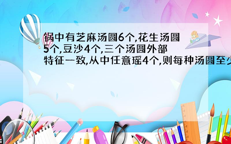 锅中有芝麻汤圆6个,花生汤圆5个,豆沙4个,三个汤圆外部特征一致,从中任意瑶4个,则每种汤圆至少1个概率