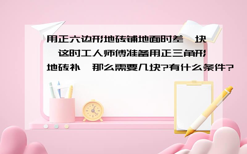 用正六边形地砖铺地面时差一块,这时工人师傅准备用正三角形地砖补,那么需要几块?有什么条件?