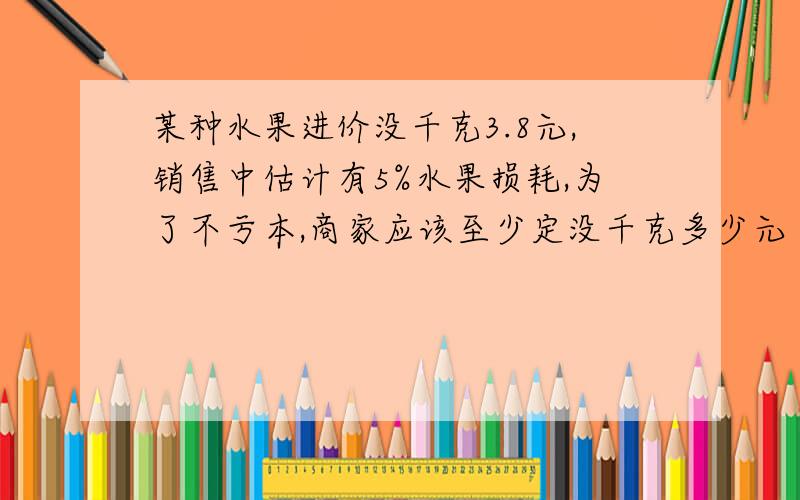 某种水果进价没千克3.8元,销售中估计有5%水果损耗,为了不亏本,商家应该至少定没千克多少元