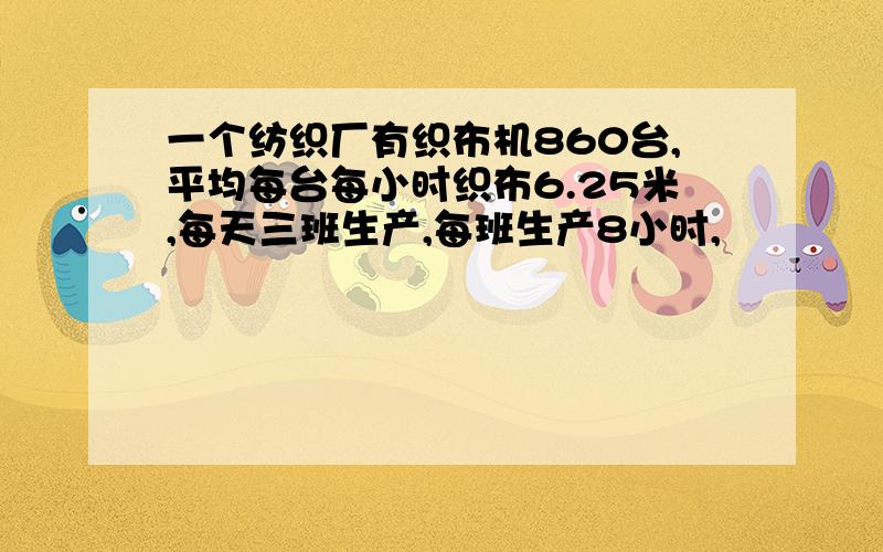 一个纺织厂有织布机860台,平均每台每小时织布6.25米,每天三班生产,每班生产8小时,