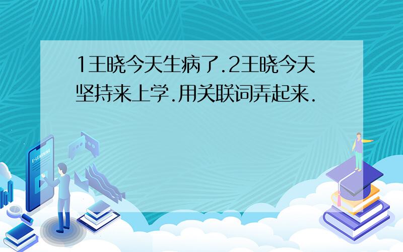 1王晓今天生病了.2王晓今天坚持来上学.用关联词弄起来.