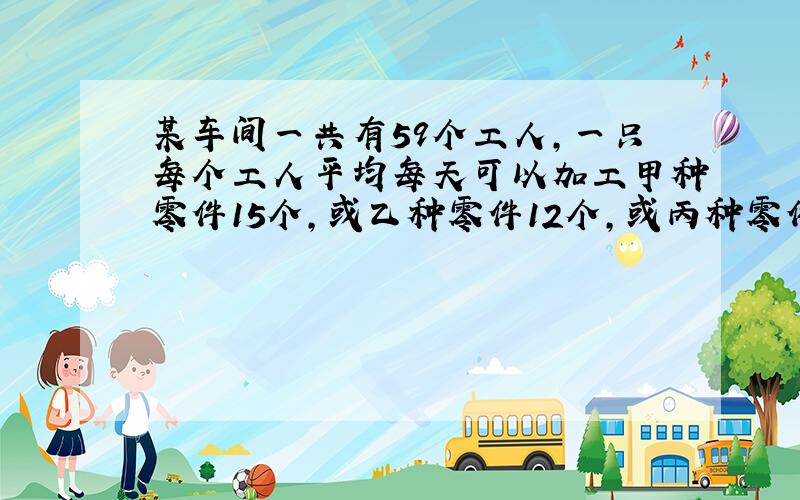 某车间一共有59个工人,一只每个工人平均每天可以加工甲种零件15个,或乙种零件12个,或丙种零件8个,