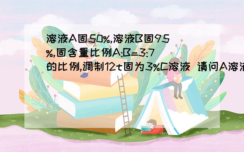 溶液A固50%,溶液B固95%,固含量比例A:B=3:7的比例,调制12t固为3%C溶液 请问A溶液 B溶液和水的用量是