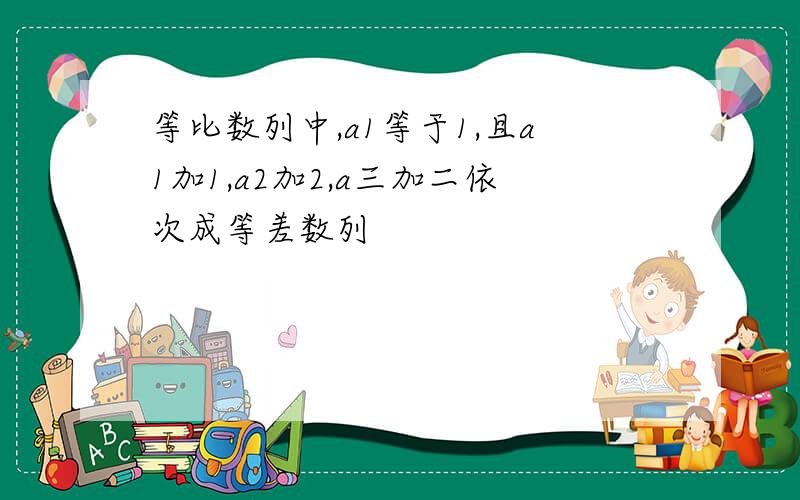 等比数列中,a1等于1,且a1加1,a2加2,a三加二依次成等差数列