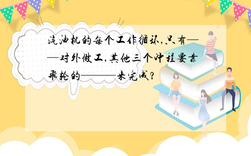 汽油机的每个工作循环,只有——对外做工,其他三个冲程要靠飞轮的———来完成?