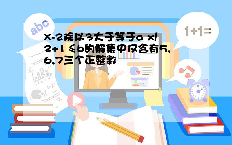 X-2除以3大于等于a x/2+1≤b的解集中仅含有5,6,7三个正整数