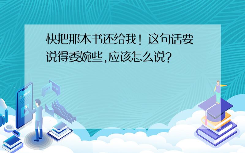 快把那本书还给我! 这句话要说得委婉些,应该怎么说?