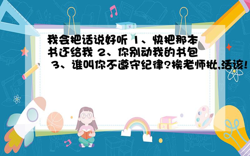 我会把话说好听 1、快把那本书还给我 2、你别动我的书包 3、谁叫你不遵守纪律?挨老师批,活该!