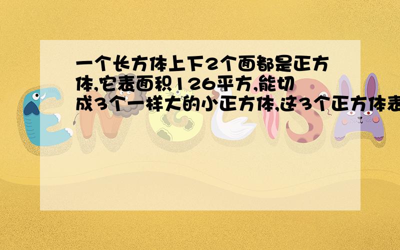 一个长方体上下2个面都是正方体,它表面积126平方,能切成3个一样大的小正方体,这3个正方体表面积之和是