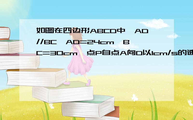 如图在四边形ABCD中,AD//BC,AD=24cm,BC=30cm,点P自点A向D以1cm/s的速度运动,