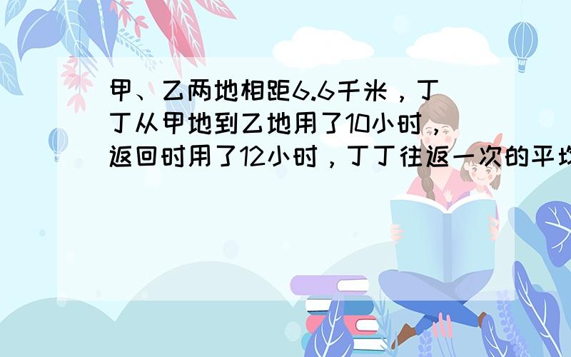 甲、乙两地相距6.6千米，丁丁从甲地到乙地用了10小时，返回时用了12小时，丁丁往返一次的平均速度是多少？