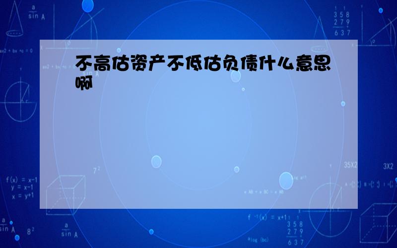 不高估资产不低估负债什么意思啊