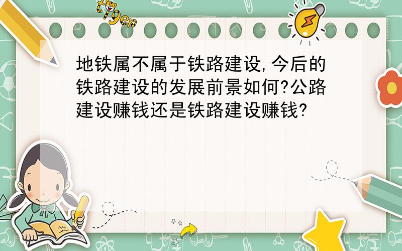 地铁属不属于铁路建设,今后的铁路建设的发展前景如何?公路建设赚钱还是铁路建设赚钱?