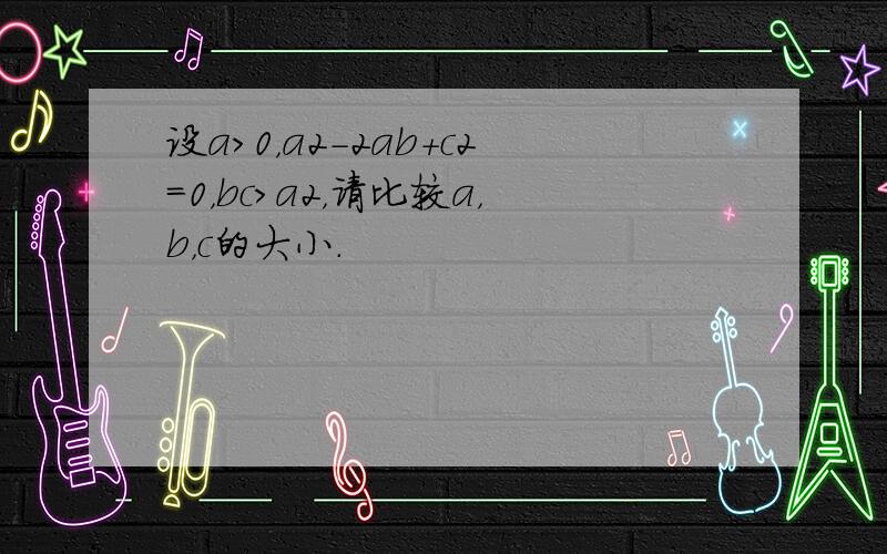 设a＞0，a2-2ab+c2=0，bc＞a2，请比较a，b，c的大小．