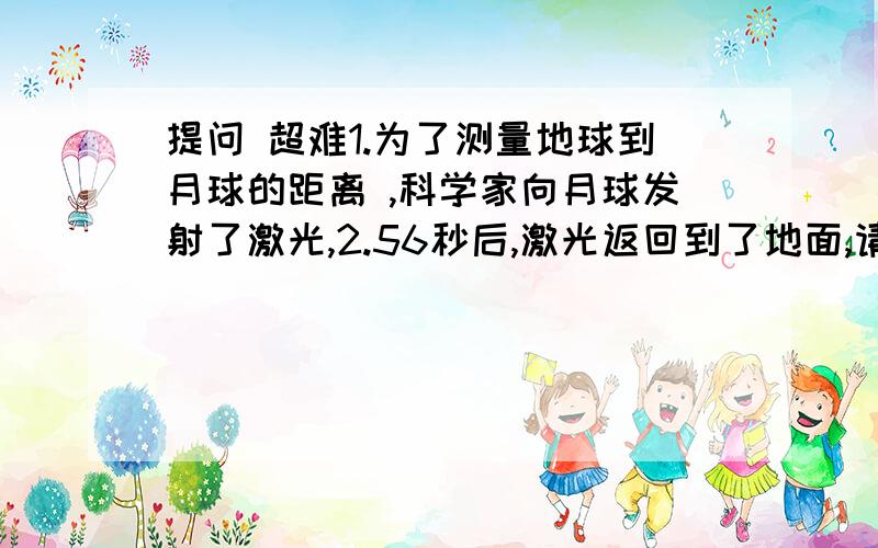 提问 超难1.为了测量地球到月球的距离 ,科学家向月球发射了激光,2.56秒后,激光返回到了地面,请问月球距离地球多远?