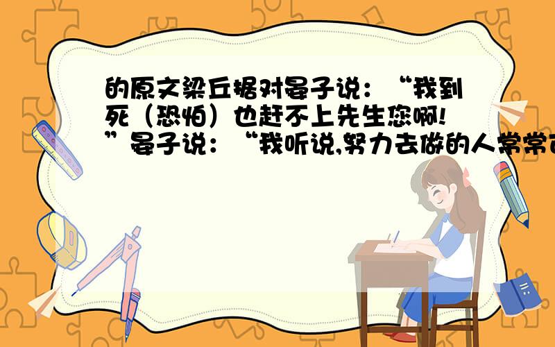 的原文梁丘据对晏子说：“我到死（恐怕）也赶不上先生您啊!”晏子说：“我听说,努力去做的人常常可以成功,不倦前行的人常常可